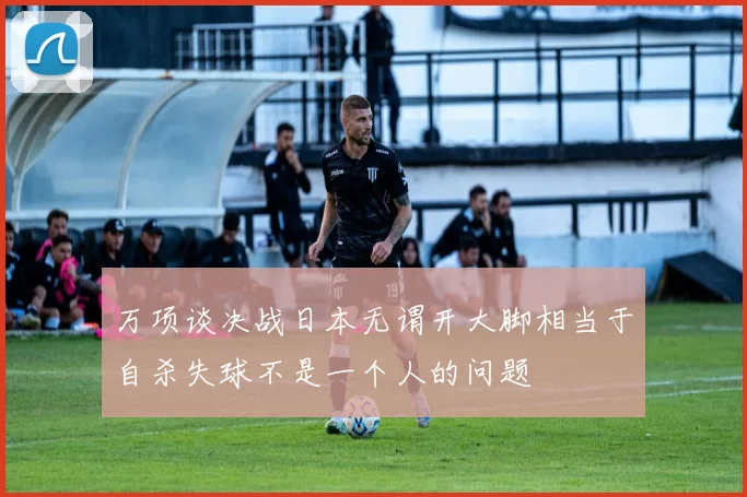 万项谈决战日本无谓开大脚相当于自杀失球不是一个人的问题